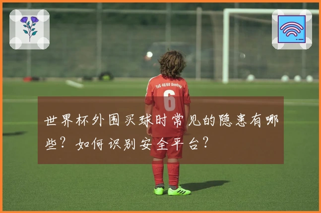 世界杯外围买球时常见的隐患有哪些？如何识别安全平台？