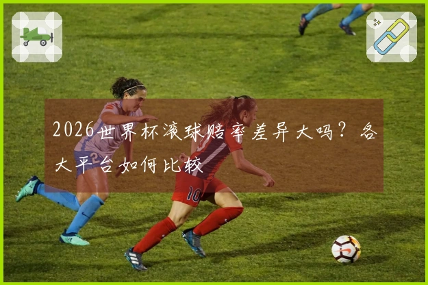 2026世界杯滚球赔率差异大吗?各大平台如何比较